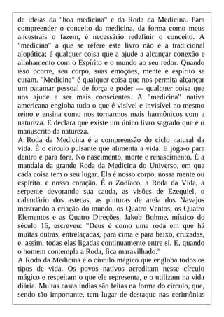 de idéias da "boa medicina" e da Roda da Medicina. Para
compreender o conceito da medicina, da forma como meus
ancestrais o fazem, é necessário redefinir o conceito. A
"medicina" a que se refere este livro não é a tradicional
alopática; é qualquer coisa que a ajude a alcançar conexão e
alinhamento com o Espírito e o mundo ao seu redor. Quando
isso ocorre, seu corpo, suas emoções, mente e espírito se
curam. "Medicina" é qualquer coisa que nos permita alcançar
um patamar pessoal de força e poder — qualquer coisa que
nos ajude a ser mais conscientes. A "medicina" nativa
americana engloba tudo o que é visível e invisível no mesmo
reino e ensina como nos tornarmos mais harmônicos com a
natureza. E declara que existe um único livro sagrado que é o
manuscrito da natureza.
A Roda da Medicina é a compreensão do ciclo natural da
vida. É o círculo pulsante que alimenta a vida. E joga-o para
dentro e para fora. No nascimento, morte e renascimento. É a
mandala da grande Roda da Medicina do Universo, em que
cada coisa tem o seu lugar. Ela é nosso corpo, nossa mente ou
espírito, e nosso coração. É o Zodíaco, a Roda da Vida, a
serpente devorando sua cauda, as visões de Ezequiel, o
calendário dos astecas, as pinturas de areia dos Navajos
mostrando a criação do mundo, os Quatro Ventos, os Quatro
Elementos e as Quatro Direções. Jakob Bohme, místico do
século 16, escreveu: "Deus é como uma roda em que há
muitas outras, entrelaçadas, para cima e para baixo, cruzadas,
e, assim, todas elas ligadas continuamente entre si. E, quando
o homem contempla a Roda, fica maravilhado."
A Roda da Medicina é o círculo mágico que engloba todos os
tipos de vida. Os povos nativos acreditam nesse círculo
mágico e respeitam o que ele representa, e o utilizam na vida
diária. Muitas casas índias são feitas na forma do círculo, que,
sendo tão importante, tem lugar de destaque nas cerimônias
 
