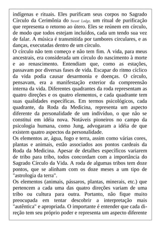 indígenas e rituais. Eles purificam seus corpos no Sagrado
Círculo da Cerimônia do Sweat Lodge, um ritual de purificação
que representa o retorno ao útero. Eles se reúnem em círculo,
de modo que todos estejam incluídos, cada um tendo sua vez
de falar. A música é transmitida por tambores circulares, e as
danças, executadas dentro de um círculo.
O círculo não tem começo e não tem fim. A vida, para meus
ancestrais, era considerada um círculo do nascimento à morte
e ao renascimento. Entendiam que, como as estações,
passavam por diversas fases de vida. Escapar do ritmo cíclico
da vida podia causar desarmonia e doenças. O círculo,
pensavam, era a manifestação exterior da compreensão
interna da vida. Diferentes quadrantes da roda representam as
quatro direções e os quatro elementos, e cada quadrante tem
suas qualidades específicas. Em termos psicológicos, cada
quadrante, da Roda da Medicina, representa um aspecto
diferente da personalidade de um indivíduo, o que não se
constitui em idéia nova. Notáveis pioneiros no campo da
psicologia humana, como Jung, advogaram a idéia de que
existem quatro aspectos da personalidade.
Os elementos ar, água, fogo e terra, assim como várias cores,
plantas e animais, estão associados aos pontos cardeais da
Roda da Medicina. Apesar de detalhes específicos variarem
de tribo para tribo, todos concordam com a importância do
Sagrado Círculo da Vida. A roda de algumas tribos tem doze
pontos, que se alinham com os doze meses a um tipo de
"astrologia da terra".
Os elementos (animais, pássaros, plantas, minerais, etc.) que
pertencem a cada uma das quatro direções variam de uma
tribo ou cultura para outra. Portanto, não fique muito
preocupada em tentar descobrir a interpretação mais
"autêntica" e apropriada. O importante é entender que cada di-
reção tem seu próprio poder e representa um aspecto diferente
 