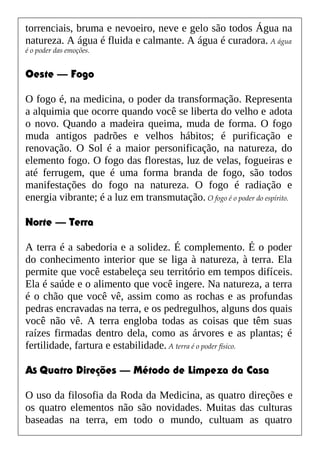 torrenciais, bruma e nevoeiro, neve e gelo são todos Água na
natureza. A água é fluida e calmante. A água é curadora. A água
é o poder das emoções.
Oeste — Fogo
O fogo é, na medicina, o poder da transformação. Representa
a alquimia que ocorre quando você se liberta do velho e adota
o novo. Quando a madeira queima, muda de forma. O fogo
muda antigos padrões e velhos hábitos; é purificação e
renovação. O Sol é a maior personificação, na natureza, do
elemento fogo. O fogo das florestas, luz de velas, fogueiras e
até ferrugem, que é uma forma branda de fogo, são todos
manifestações do fogo na natureza. O fogo é radiação e
energia vibrante; é a luz em transmutação. O fogo é o poder do espírito.
Norte — Terra
A terra é a sabedoria e a solidez. É complemento. É o poder
do conhecimento interior que se liga à natureza, à terra. Ela
permite que você estabeleça seu território em tempos difíceis.
Ela é saúde e o alimento que você ingere. Na natureza, a terra
é o chão que você vê, assim como as rochas e as profundas
pedras encravadas na terra, e os pedregulhos, alguns dos quais
você não vê. A terra engloba todas as coisas que têm suas
raízes firmadas dentro dela, como as árvores e as plantas; é
fertilidade, fartura e estabilidade. A terra é o poder físico.
AS Quatro Direções — Método de Limpeza da Casa
O uso da filosofia da Roda da Medicina, as quatro direções e
os quatro elementos não são novidades. Muitas das culturas
baseadas na terra, em todo o mundo, cultuam as quatro
 