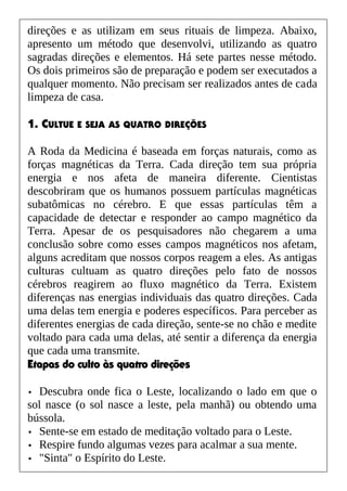 direções e as utilizam em seus rituais de limpeza. Abaixo,
apresento um método que desenvolvi, utilizando as quatro
sagradas direções e elementos. Há sete partes nesse método.
Os dois primeiros são de preparação e podem ser executados a
qualquer momento. Não precisam ser realizados antes de cada
limpeza de casa.
1. CULTUE E SEJA AS QUATRO DIREÇÕES
A Roda da Medicina é baseada em forças naturais, como as
forças magnéticas da Terra. Cada direção tem sua própria
energia e nos afeta de maneira diferente. Cientistas
descobriram que os humanos possuem partículas magnéticas
subatômicas no cérebro. E que essas partículas têm a
capacidade de detectar e responder ao campo magnético da
Terra. Apesar de os pesquisadores não chegarem a uma
conclusão sobre como esses campos magnéticos nos afetam,
alguns acreditam que nossos corpos reagem a eles. As antigas
culturas cultuam as quatro direções pelo fato de nossos
cérebros reagirem ao fluxo magnético da Terra. Existem
diferenças nas energias individuais das quatro direções. Cada
uma delas tem energia e poderes específicos. Para perceber as
diferentes energias de cada direção, sente-se no chão e medite
voltado para cada uma delas, até sentir a diferença da energia
que cada uma transmite.
Etapas do culto às quatro direções
• Descubra onde fica o Leste, localizando o lado em que o
sol nasce (o sol nasce a leste, pela manhã) ou obtendo uma
bússola.
• Sente-se em estado de meditação voltado para o Leste.
• Respire fundo algumas vezes para acalmar a sua mente.
• "Sinta" o Espírito do Leste.
 