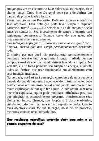 amigos possam se encontrar e falar sobre suas esperanças, rir e
chorar juntos. Outra Intenção geral pode ser a de abrigar um
paraíso de prosperidade e fartura.
Pense bem sobre seu Propósito. Defina-o, escreva e confirme
seus objetivos. Essa definição pode levar tempo e requerer
paciência, mas é o passo principal, semelhante ao de preparar o solo
antes de semeá-lo. Seu investimento de tempo e energia será
regiamente compensado. Estando certo do que quer, não
precisará mais pensar no assunto.
Sua Intenção impregnará a casa no momento em que fizer a
limpeza, mesmo que não esteja permanentemente pensando
nela.
O motivo por que você não precisa estar permanentemente
pensando nela é o fato de que estará sendo irradiada por seu
campo pessoal de energia quando estiver fazendo a limpeza. Na
verdade, ela se torna parte de seu campo de energia, e, assim,
todas as técnicas que usar funcionarão em alinhamento com
essa Intenção irradiada.
Na verdade, você só terá percepção consciente de uma pequena
parcela do que de fato estará acontecendo. Intuitivamente, você
pode colocar um luminoso cristal numa janela, mesmo sem ter
muita explicação de por que fez aquilo. Ainda assim, sem uma
intenção explicada, aquilo pode mobilizar influências positivas
que atingirão os acontecimentos presentes, transformando seus
efeitos no futuro. Quando, seu Propósito é claro e objetivo,
entretanto, tudo que fizer será um ato repleto de poder. Quanto
mais objetiva e clara for sua Intenção, no início do processo,
melhores serão os resultados obtidos.
Que resultados específicos pretendo obter para mim e os
demais ocupantes da casa?
 
