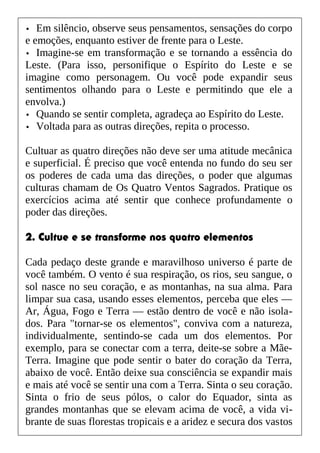 • Em silêncio, observe seus pensamentos, sensações do corpo
e emoções, enquanto estiver de frente para o Leste.
• Imagine-se em transformação e se tornando a essência do
Leste. (Para isso, personifique o Espírito do Leste e se
imagine como personagem. Ou você pode expandir seus
sentimentos olhando para o Leste e permitindo que ele a
envolva.)
• Quando se sentir completa, agradeça ao Espírito do Leste.
• Voltada para as outras direções, repita o processo.
Cultuar as quatro direções não deve ser uma atitude mecânica
e superficial. É preciso que você entenda no fundo do seu ser
os poderes de cada uma das direções, o poder que algumas
culturas chamam de Os Quatro Ventos Sagrados. Pratique os
exercícios acima até sentir que conhece profundamente o
poder das direções.
2. Cultue e se transforme nos quatro elementos
Cada pedaço deste grande e maravilhoso universo é parte de
você também. O vento é sua respiração, os rios, seu sangue, o
sol nasce no seu coração, e as montanhas, na sua alma. Para
limpar sua casa, usando esses elementos, perceba que eles —
Ar, Água, Fogo e Terra — estão dentro de você e não isola-
dos. Para "tornar-se os elementos", conviva com a natureza,
individualmente, sentindo-se cada um dos elementos. Por
exemplo, para se conectar com a terra, deite-se sobre a Mãe-
Terra. Imagine que pode sentir o bater do coração da Terra,
abaixo de você. Então deixe sua consciência se expandir mais
e mais até você se sentir una com a Terra. Sinta o seu coração.
Sinta o frio de seus pólos, o calor do Equador, sinta as
grandes montanhas que se elevam acima de você, a vida vi-
brante de suas florestas tropicais e a aridez e secura dos vastos
 