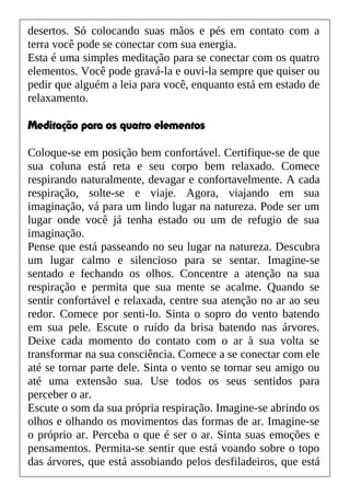 desertos. Só colocando suas mãos e pés em contato com a
terra você pode se conectar com sua energia.
Esta é uma simples meditação para se conectar com os quatro
elementos. Você pode gravá-la e ouvi-la sempre que quiser ou
pedir que alguém a leia para você, enquanto está em estado de
relaxamento.
Meditação para os quatro elementos
Coloque-se em posição bem confortável. Certifique-se de que
sua coluna está reta e seu corpo bem relaxado. Comece
respirando naturalmente, devagar e confortavelmente. A cada
respiração, solte-se e viaje. Agora, viajando em sua
imaginação, vá para um lindo lugar na natureza. Pode ser um
lugar onde você já tenha estado ou um de refugio de sua
imaginação.
Pense que está passeando no seu lugar na natureza. Descubra
um lugar calmo e silencioso para se sentar. Imagine-se
sentado e fechando os olhos. Concentre a atenção na sua
respiração e permita que sua mente se acalme. Quando se
sentir confortável e relaxada, centre sua atenção no ar ao seu
redor. Comece por senti-lo. Sinta o sopro do vento batendo
em sua pele. Escute o ruído da brisa batendo nas árvores.
Deixe cada momento do contato com o ar à sua volta se
transformar na sua consciência. Comece a se conectar com ele
até se tornar parte dele. Sinta o vento se tornar seu amigo ou
até uma extensão sua. Use todos os seus sentidos para
perceber o ar.
Escute o som da sua própria respiração. Imagine-se abrindo os
olhos e olhando os movimentos das formas de ar. Imagine-se
o próprio ar. Perceba o que é ser o ar. Sinta suas emoções e
pensamentos. Permita-se sentir que está voando sobre o topo
das árvores, que está assobiando pelos desfiladeiros, que está
 