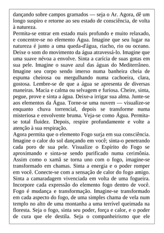 dançando sobre campos gramados — seja o Ar. Agora, dê um
longo suspiro e retorne ao seu estado de consciência, de volta
à natureza.
Permita-se entrar em estado mais profundo e muito relaxado,
e concentre-se no elemento Água. Imagine que seu lugar na
natureza é junto a uma queda-d'água, riacho, rio ou oceano.
Deixe o som do movimento da água atravessá-lo. Imagine que
uma suave névoa a envolve. Sinta a carícia de suas gotas em
sua pele. Imagine o suave azul das águas do Mediterrâneo.
Imagine seu corpo sendo imerso numa banheira cheia de
espuma cheirosa ou mergulhando numa cachoeira, clara,
gostosa. Lembre-se de que a água se apresenta de diversas
maneiras. Macia e calma ou selvagem e furiosa. Cheire, sinta,
pegue, prove e sinta a água. Deixe-a irrigar sua alma. Junte-se
aos elementos da Água. Torne-se uma nuvem — visualize-se
enquanto chuva torrencial, depois se transforme numa
misteriosa e envolvente bruma. Veja-se como Água. Permita-
se total fluidez. Depois, respire profundamente e volte a
atenção à sua respiração.
Agora permita que o elemento Fogo surja em sua consciência.
Imagine o calor do sol dançando em você; sinta-o penetrando
cada poro de sua pele. Visualize o Espírito do Fogo se
aproximando e sinta-se sendo purificado numa cerimônia.
Assim como o xamã se torna uno com o fogo, imagine-se
transformado em chamas. Sinta a energia e o poder romper
em você. Conecte-se com a sensação de calor do fogo amigo.
Sinta a camaradagem vivenciada em volta de uma fogueira.
Incorpore cada expressão do elemento fogo dentro de você.
Fogo é mudança e transformação. Imagine-se transformado
em cada aspecto do fogo, de uma simples chama de vela num
templo no alto de uma montanha a uma terrível queimada na
floresta. Seja o fogo, sinta seu poder, força e calor, e o poder
de cura que ele destila. Seja o companheirismo que ele
 