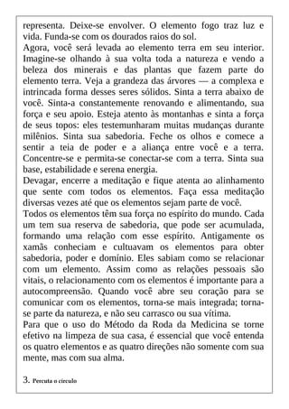 representa. Deixe-se envolver. O elemento fogo traz luz e
vida. Funda-se com os dourados raios do sol.
Agora, você será levada ao elemento terra em seu interior.
Imagine-se olhando à sua volta toda a natureza e vendo a
beleza dos minerais e das plantas que fazem parte do
elemento terra. Veja a grandeza das árvores — a complexa e
intrincada forma desses seres sólidos. Sinta a terra abaixo de
você. Sinta-a constantemente renovando e alimentando, sua
força e seu apoio. Esteja atento às montanhas e sinta a força
de seus topos: eles testemunharam muitas mudanças durante
milênios. Sinta sua sabedoria. Feche os olhos e comece a
sentir a teia de poder e a aliança entre você e a terra.
Concentre-se e permita-se conectar-se com a terra. Sinta sua
base, estabilidade e serena energia.
Devagar, encerre a meditação e fique atenta ao alinhamento
que sente com todos os elementos. Faça essa meditação
diversas vezes até que os elementos sejam parte de você.
Todos os elementos têm sua força no espírito do mundo. Cada
um tem sua reserva de sabedoria, que pode ser acumulada,
formando uma relação com esse espírito. Antigamente os
xamãs conheciam e cultuavam os elementos para obter
sabedoria, poder e domínio. Eles sabiam como se relacionar
com um elemento. Assim como as relações pessoais são
vitais, o relacionamento com os elementos é importante para a
autocompreensão. Quando você abre seu coração para se
comunicar com os elementos, torna-se mais integrada; torna-
se parte da natureza, e não seu carrasco ou sua vítima.
Para que o uso do Método da Roda da Medicina se torne
efetivo na limpeza de sua casa, é essencial que você entenda
os quatro elementos e as quatro direções não somente com sua
mente, mas com sua alma.
3. Percuta o círculo
 