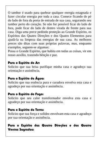 O tambor é usado para quebrar qualquer energia estagnada e
fazer circular energia por toda a casa. Comece ficando de pé
do lado de fora da porta de entrada de sua casa, segurando seu
tambor perto do coração. Se não for possível ficar do lado de
fora, pode ficar do lado de dentro virada de frente para sua
casa. Diga uma prece pedindo proteção ao Grande Espírito, os
Espíritos das Quatro Direções e dos Quatro Elementos para
ajudá-la na limpeza das energias de sua casa. As melhores
preces são ditas com suas próprias palavras, mas, enquanto
exemplos, seguem-se algumas:
Possa o Grande Espírito, que habita em todas as coisas, vir em
nosso auxílio, trazendo bênção e paz.
Para o Espírito do Ar:
Solicito que sua brisa purifique minha casa e agradeço sua
orientação e assistência.
Para o Espírito da Água:
Solicito que sua essência pura e curadora envolva esta casa e
agradeço por sua orientação e assistência.
Para o Espírito do Fogo:
Solicito que seu calor transformador envolva esta casa e
agradeço por sua orientação e assistência.
Para o Espírito da Terra:
Solicito que sua força e solidez envolvam esta casa e agradeço
por sua orientação e assistência.
Para o Espírito das Quatro Direções e dos Quatro
Ventos Sagrados:
 