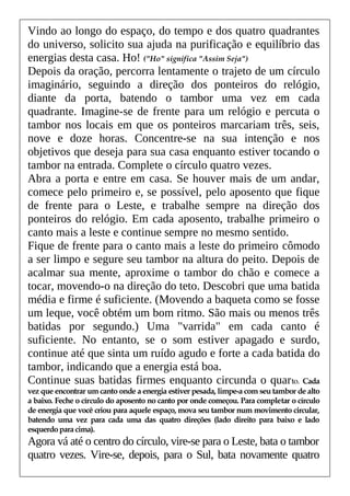 Vindo ao longo do espaço, do tempo e dos quatro quadrantes
do universo, solicito sua ajuda na purificação e equilíbrio das
energias desta casa. Ho! ("Ho" significa "Assim Seja")
Depois da oração, percorra lentamente o trajeto de um círculo
imaginário, seguindo a direção dos ponteiros do relógio,
diante da porta, batendo o tambor uma vez em cada
quadrante. Imagine-se de frente para um relógio e percuta o
tambor nos locais em que os ponteiros marcariam três, seis,
nove e doze horas. Concentre-se na sua intenção e nos
objetivos que deseja para sua casa enquanto estiver tocando o
tambor na entrada. Complete o círculo quatro vezes.
Abra a porta e entre em casa. Se houver mais de um andar,
comece pelo primeiro e, se possível, pelo aposento que fique
de frente para o Leste, e trabalhe sempre na direção dos
ponteiros do relógio. Em cada aposento, trabalhe primeiro o
canto mais a leste e continue sempre no mesmo sentido.
Fique de frente para o canto mais a leste do primeiro cômodo
a ser limpo e segure seu tambor na altura do peito. Depois de
acalmar sua mente, aproxime o tambor do chão e comece a
tocar, movendo-o na direção do teto. Descobri que uma batida
média e firme é suficiente. (Movendo a baqueta como se fosse
um leque, você obtém um bom ritmo. São mais ou menos três
batidas por segundo.) Uma "varrida" em cada canto é
suficiente. No entanto, se o som estiver apagado e surdo,
continue até que sinta um ruído agudo e forte a cada batida do
tambor, indicando que a energia está boa.
Continue suas batidas firmes enquanto circunda o quarto. Cada
vez que encontrar um canto onde a energia estiver pesada, limpe-a com seu tambor de alto
a baixo. Feche o círculo do aposento no canto por onde começou. Para completar o círculo
de energia que você criou para aquele espaço, mova seu tambor num movimento circular,
batendo uma vez para cada uma das quatro direções (lado direito para baixo e lado
esquerdopara cima).
Agora vá até o centro do círculo, vire-se para o Leste, bata o tambor
quatro vezes. Vire-se, depois, para o Sul, bata novamente quatro
 