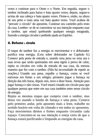 vezes e continue para o Oeste e o Norte. Em seguida, segure o
tambor inclinado para baixo e bata quatro vezes; depois, segure-o
acima de sua cabeça e bata quatro vezes. Firme-o, então, na altura
de seu peito e mais uma vez bata quatro vezes. Você acabou de
"percutir o círculo" do aposento. Continue seu caminho pelo resto
da casa. Lembre- se de se concentrar na sua intenção enquanto usar
o tambor, que estará quebrando qualquer energia estagnada,
fazendo a energia circular e pedindo ajuda ao Espírito.
4. Defume o círculo
O toque do tambor faz a energia se movimentar e o defumador
purifica essa energia. (Leia sobre defumador no Capítulo 6.)
Comece pela porta de entrada e, usando uma pena ou uma asa e
suas ervas que serão queimadas em uma tigela à prova de calor,
repita os círculos em volta da entrada de sua casa, da mesma
maneira que fez com o tambor. (Não há necessidade de repetir as
orações.) Usando sua pena, espalhe a fumaça, como se você
estivesse em frente a um relógio; primeiro jogue a fumaça na
direção das três horas, depois seis, nove e doze horas. Atenção para
jogar fumaça e não cinzas. Você estará criando um círculo para que
qualquer pessoa que entre em sua casa também entre nesse círculo
de energia.
Repita as mesmas etapas que cumpriu com o tambor, mas
dessa vez usando o bastão de fumaça e uma pena. Comece
pelo primeiro andar, pelo aposento mais a leste, trabalhe no
sentido horário em volta do cômodo e em todos os aposentos.
Faça movimentos diretos e firmes enquanto circundar cada
espaço. Concentre-se na sua intenção e esteja certo de que a
fumaça estará purificando e limpando as energias da casa.
 