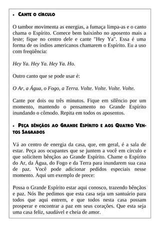 • CANTE O CÍRCULO
O tambor movimenta as energias, a fumaça limpa-as e o canto
chama o Espírito. Comece bem baixinho no aposento mais a
leste; fique no centro dele e cante "Hey Ya". Essa é uma
forma de os índios americanos chamarem o Espírito. Eu a uso
com freqüência:
Hey Ya. Hey Ya. Hey Ya. Ho.
Outro canto que se pode usar é:
O Ar, a Água, o Fogo, a Terra. Volte. Volte. Volte. Volte.
Cante por dois ou três minutos. Fique em silêncio por um
momento, mantendo o pensamento no Grande Espírito
inundando o cômodo. Repita em todos os aposentos.
• PEÇA BÊNÇÃOS AO GRANDE ESPÍRITO E AOS QUATRO VEN-
TOS SAGRADOS
Vá ao centro de energia da casa, que, em geral, é a sala de
estar. Peça aos ocupantes que se juntem a você em círculo e
que solicitem bênçãos ao Grande Espírito. Chame o Espírito
do Ar, da Água, do Fogo e da Terra para inundarem sua casa
de paz. Você pode adicionar pedidos especiais nesse
momento. Aqui um exemplo de prece:
Possa o Grande Espírito estar aqui conosco, trazendo bênçãos
e paz. Nós lhe pedimos que esta casa seja um santuário para
todos que aqui entrem, e que todos nesta casa possam
prosperar e encontrar a paz em seus corações. Que esta seja
uma casa feliz, saudável e cheia de amor.
 