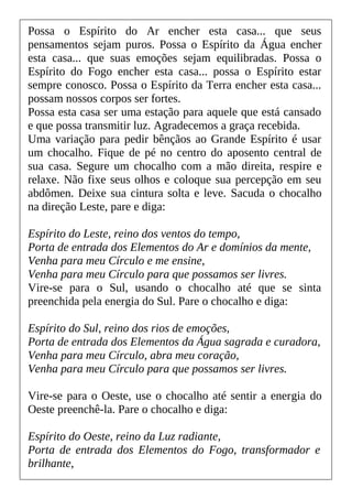Possa o Espírito do Ar encher esta casa... que seus
pensamentos sejam puros. Possa o Espírito da Água encher
esta casa... que suas emoções sejam equilibradas. Possa o
Espírito do Fogo encher esta casa... possa o Espírito estar
sempre conosco. Possa o Espírito da Terra encher esta casa...
possam nossos corpos ser fortes.
Possa esta casa ser uma estação para aquele que está cansado
e que possa transmitir luz. Agradecemos a graça recebida.
Uma variação para pedir bênçãos ao Grande Espírito é usar
um chocalho. Fique de pé no centro do aposento central de
sua casa. Segure um chocalho com a mão direita, respire e
relaxe. Não fixe seus olhos e coloque sua percepção em seu
abdômen. Deixe sua cintura solta e leve. Sacuda o chocalho
na direção Leste, pare e diga:
Espírito do Leste, reino dos ventos do tempo,
Porta de entrada dos Elementos do Ar e domínios da mente,
Venha para meu Círculo e me ensine,
Venha para meu Círculo para que possamos ser livres.
Vire-se para o Sul, usando o chocalho até que se sinta
preenchida pela energia do Sul. Pare o chocalho e diga:
Espírito do Sul, reino dos rios de emoções,
Porta de entrada dos Elementos da Água sagrada e curadora,
Venha para meu Círculo, abra meu coração,
Venha para meu Círculo para que possamos ser livres.
Vire-se para o Oeste, use o chocalho até sentir a energia do
Oeste preenchê-la. Pare o chocalho e diga:
Espírito do Oeste, reino da Luz radiante,
Porta de entrada dos Elementos do Fogo, transformador e
brilhante,
 
