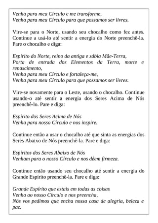 Venha para meu Círculo e me transforme,
Venha para meu Círculo para que possamos ser livres.
Vire-se para o Norte, usando seu chocalho como fez antes.
Continue a usá-lo até sentir a energia do Norte preenchê-la.
Pare o chocalho e diga:
Espírito do Norte, reino da antiga e sábia Mãe-Terra,
Porta de entrada dos Elementos da Terra, morte e
renascimento,
Venha para meu Círculo e fortaleça-me,
Venha para meu Círculo para que possamos ser livres.
Vire-se novamente para o Leste, usando o chocalho. Continue
usando-o até sentir a energia dos Seres Acima de Nós
preenchê-lo. Pare e diga:
Espírito dos Seres Acima de Nós
Venha para nosso Círculo e nos inspire.
Continue então a usar o chocalho até que sinta as energias dos
Seres Abaixo de Nós preenchê-la. Pare e diga:
Espíritos dos Seres Abaixo de Nós
Venham para o nosso Círculo e nos dêem firmeza.
Continue então usando seu chocalho até sentir a energia do
Grande Espírito preenchê-la. Pare e diga:
Grande Espírito que estais em todas as coisas
Venha ao nosso Círculo e nos preencha,
Nós vos pedimos que encha nossa casa de alegria, beleza e
paz.
 