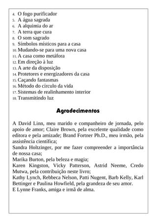 4. O fogo purificador
5. A água sagrada
6. A alquimia do ar
7. A terra que cura
8. O som sagrado
9. Símbolos místicos para a casa
10. Mudando-se para uma nova casa
11. A casa como metáfora
12. Em direção à luz
13. A arte da disposição
14. Protetores e energizadores da casa
15. Caçando fantasmas
16. Método do círculo da vida
17. Sistemas de realinhamento interior
18. Transmitindo luz
Agradecimentos
A David Linn, meu marido e companheiro de jornada, pelo
apoio de amor; Claire Brown, pela excelente qualidade como
editora e pela amizade; Brand Fortner Ph.D., meu irmão, pela
assistência científica;
Sandra Holtzinger, por me fazer compreender a importância
de nossa casa;
Marika Burton, pela beleza e magia;
Karen Kingston, Vicky Patterson, Astrid Neeme, Credo
Mutwa, pela contribuição neste livro;
Kathy Lynch, Rebbeca Nelson, Patti Nugent, Barb Kelly, Karl
Bettinger e Paulina Howfield, pela grandeza de seu amor.
E Lynne Franks, amiga e irmã de alma.
 