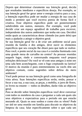 Depois que determinar claramente sua Intenção geral, decida
que resultados imediatos e específicos deseja. Por exemplo, se
sua Intenção geral for gerar amor e energia criativa para a casa,
a Intenção específica pode ser mudar a energia de sua casa de
modo a permitir que você escreva poesia de forma fácil e
criativa. Esse objetivo específico pode ser posteriormente
subdividido em outros, menores. Por exemplo, você pode
decidir criar um espaço agradável de trabalho para escrever,
independente dos outros ambientes que tenha em casa. Decidirá
então quais as características desse cômodo (ou parte dele) que
mais a ajudarão a atingir o objetivo geral.
Se sua Intenção geral for a de criar um ambiente social para
reunião da família e dos amigos, deve ouvir os elementos
específicos que seu coração lhe ditará para que tudo se realize.
Para você, o ponto social da sua casa é a cozinha iluminada com
uma grande mesa de carvalho no centro? As pessoas reunidas
naquele lugar, rindo e conversando enquanto você prepara
refeições deliciosas? Ou você se vê com seus amigos à noite em
uma sala bem aconchegante, com o fogo crepitando na lareira?
O motivo da reunião é puro entretenimento ou vocês têm um
objetivo comum, como sugestões sobre defesa do meio
ambiente?
Você pode pensar na sua Intenção geral como uma fotografia de
vista aérea. Suas Intenções específicas serão, então, pousar e
focar a sua rua, a sua casa, as peças, a mobília, o jarro de flores,
os livros na estante — todos os detalhes, darão vida ao objetivo
geral.
Para se decidir sobre Intenções específicas você deve conversar
com todos os membros da casa e perguntar a cada um quais são
seus objetivos e expectativas para o período em que estarão
morando ali. Quais os seus sonhos e como eles os vêem? Pode
ser útil ter uma reunião em família para discutir os objetivos da
limpeza da casa; falar especificamente sobre o que cada um
 