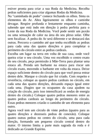 estiver pronta para criar a sua Roda da Medicina. Recolha
pedras suficientes para criar algumas Rodas da Medicina.
Na "caminhada de poder" comece fechando os olhos. Sinta os
elementos do Ar. Abra ligeiramente os olhos e caminhe
devagar. Respire profunda e lentamente enquanto caminha,
sabendo que está indo em direção à pedra perfeita para o
Leste da sua Roda da Medicina. Você pode sentir um puxão
ou uma sensação de calor na área do seu plexo solar. Olhe
sem focalizar. A pedra do Ar será diferente e se destacará das
outras. Percorra o caminho até que tenha escolhido as pedras
para cada uma das quatro direções e para completar o
perímetro do círculo entre as pedras cardeais.
Escolha um lugar na terra em volta de sua casa, onde você
queira criar o seu círculo. Uma vez escolhido o centro exato
do seu círculo, peça permissão à Mãe-Terra para plantar uma
estaca ali. Prenda um barbante na estaca para riscar um
círculo exato, movendo o barbante em volta da estaca. Deixe
espaço suficiente dentro do círculo para que você possa entrar
dentro dele. Marque o círculo que foi criado. Com respeito e
reverência, coloque as quatro pedras cardeais no círculo, em
cada uma das quatro direções, deixando espaço igual entre
cada uma. (Sugiro que os ocupantes da casa ajudem na
criação do círculo, pois isso intensificará as ondas de energia
dentro do círculo.) Coloque quatro pedras menores entre as
quatro pedras cardeais ao longo do perímetro do círculo.
Essas pedras menores criarão o caminho de um elemento para
outro.
Agora você tem um círculo de vinte pedras (quatro para as
quatro direções e dezesseis pedras de conexão). Coloque
quatro outras pedras no centro do círculo, uma para cada
direção, formando um pequeno círculo central dentro do
maior. O interno limita a parte mais sagrada da roda e é
dedicado ao Grande Espírito.
 