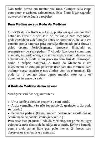 Não tenha pressa em montar sua roda. Cumpra cada etapa
com amor e carinho, calmamente. Esse é um lugar sagrado,
trate-o com reverência e respeito.
Para Meditar na sua Roda da Medicina
O INÍCIO de sua Roda é o Leste, ponto em que sempre deve
entrar no círculo e dele sair. Se for usá-lo para meditação,
pode considerar a defumação antes de entrar nele. Deixe-o em
contato com a natureza para que seja alimentado pela chuva e
pelos ventos. Periodicamente renove-o, limpando ou
reenergizan- do suas pedras. O círculo funcionará como uma
mandala, trazendo energia do universo para dentro de sua casa
e arredores. A Roda é um processo sem fim de renovação,
como a própria natureza. A Roda da Medicina é um
instrumento de cura que podemos usar para nós mesmos, para
acalmar nosso espírito e nos alinhar com os elementos. Ela
pode ser o contato entre outros mundos externos e os
domínios internos da vida.
A Roda da Medicina dentro de casa
Você precisará dos seguintes itens:
• Uma bandeja circular pequena e com borda.
• Areia vermelha. (Se não for possível, qualquer areia pode
ser usada.)
• Pequenas pedras. (Essas também podem ser escolhidas na
"caminhada de poder", como já descrito.)
Para criar essa pequena Roda da Medicina, em primeiro lugar
coloque a areia dentro da bandeja até a borda. Deixe a bandeja
com a areia ao ar livre por, pelo menos, 24 horas para
absorver os elementos e a natureza.
 