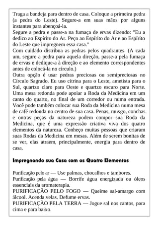 Traga a bandeja para dentro de casa. Coloque a primeira pedra
(a pedra do Leste). Segure-a em suas mãos por alguns
instantes para abençoá-la.
Segure a pedra e passe-a na fumaça de ervas dizendo: "Eu a
dedico ao Espírito do Ar. Peço ao Espírito do Ar e ao Espírito
do Leste que impregnem essa casa."
Com cuidado distribua as pedras pelos quadrantes. (A cada
um, segure a pedra para aquela direção, passe-a pela fumaça
de ervas e dedique-a à direção e ao elemento correspondentes
antes de colocá-la no círculo.)
Outra opção é usar pedras preciosas ou semipreciosas no
Círculo Sagrado. Eu uso citrina para o Leste, ametista para o
Sul, quartzo claro para Oeste e quartzo escuro para Norte.
Uma mesa redonda pode apoiar a Roda da Medicina em um
canto do quarto, no final de um corredor ou numa entrada.
Você pode também colocar sua Roda da Medicina numa mesa
de café redonda no centro de sua casa. Penas, musgo, conchas
e outras peças da natureza podem compor sua Roda da
Medicina, que é uma expressão criativa viva dos quatro
elementos da natureza. Conheço muitas pessoas que criaram
suas Rodas da Medicina em mesas. Além de serem bonitas de
se ver, elas atraem, principalmente, energia para dentro de
casa.
Impregnando sua Casa com os Quatro Elementos
Purificação pelo ar — Use palmas, chocalhos e tambores.
Purificação pela água — Borrife água energizada ou óleos
essenciais da aromaterapia.
PURIFICAÇÃO PELO FOGO — Queime sal-amargo com
álcool. Acenda velas. Defume ervas.
PURIFICAÇÃO PELA TERRA — Jogue sal nos cantos, para
cima e para baixo.
 