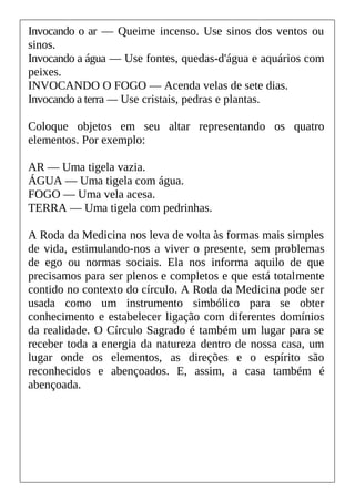 Invocando o ar — Queime incenso. Use sinos dos ventos ou
sinos.
Invocando a água — Use fontes, quedas-d'água e aquários com
peixes.
INVOCANDO O FOGO — Acenda velas de sete dias.
Invocando a terra — Use cristais, pedras e plantas.
Coloque objetos em seu altar representando os quatro
elementos. Por exemplo:
AR — Uma tigela vazia.
ÁGUA — Uma tigela com água.
FOGO — Uma vela acesa.
TERRA — Uma tigela com pedrinhas.
A Roda da Medicina nos leva de volta às formas mais simples
de vida, estimulando-nos a viver o presente, sem problemas
de ego ou normas sociais. Ela nos informa aquilo de que
precisamos para ser plenos e completos e que está totalmente
contido no contexto do círculo. A Roda da Medicina pode ser
usada como um instrumento simbólico para se obter
conhecimento e estabelecer ligação com diferentes domínios
da realidade. O Círculo Sagrado é também um lugar para se
receber toda a energia da natureza dentro de nossa casa, um
lugar onde os elementos, as direções e o espírito são
reconhecidos e abençoados. E, assim, a casa também é
abençoada.
 
