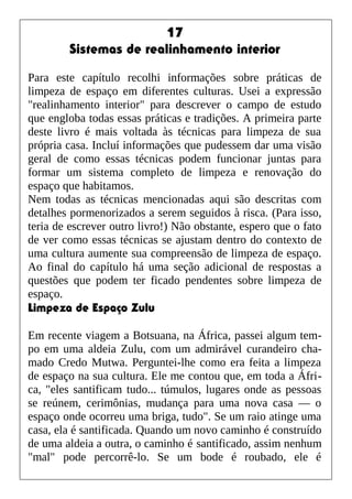 17
Sistemas de realinhamento interior
Para este capítulo recolhi informações sobre práticas de
limpeza de espaço em diferentes culturas. Usei a expressão
"realinhamento interior" para descrever o campo de estudo
que engloba todas essas práticas e tradições. A primeira parte
deste livro é mais voltada às técnicas para limpeza de sua
própria casa. Incluí informações que pudessem dar uma visão
geral de como essas técnicas podem funcionar juntas para
formar um sistema completo de limpeza e renovação do
espaço que habitamos.
Nem todas as técnicas mencionadas aqui são descritas com
detalhes pormenorizados a serem seguidos à risca. (Para isso,
teria de escrever outro livro!) Não obstante, espero que o fato
de ver como essas técnicas se ajustam dentro do contexto de
uma cultura aumente sua compreensão de limpeza de espaço.
Ao final do capítulo há uma seção adicional de respostas a
questões que podem ter ficado pendentes sobre limpeza de
espaço.
Limpeza de Espaço Zulu
Em recente viagem a Botsuana, na África, passei algum tem-
po em uma aldeia Zulu, com um admirável curandeiro cha-
mado Credo Mutwa. Perguntei-lhe como era feita a limpeza
de espaço na sua cultura. Ele me contou que, em toda a Áfri-
ca, "eles santificam tudo... túmulos, lugares onde as pessoas
se reúnem, cerimônias, mudança para uma nova casa — o
espaço onde ocorreu uma briga, tudo". Se um raio atinge uma
casa, ela é santificada. Quando um novo caminho é construído
de uma aldeia a outra, o caminho é santificado, assim nenhum
"mal" pode percorrê-lo. Se um bode é roubado, ele é
 
