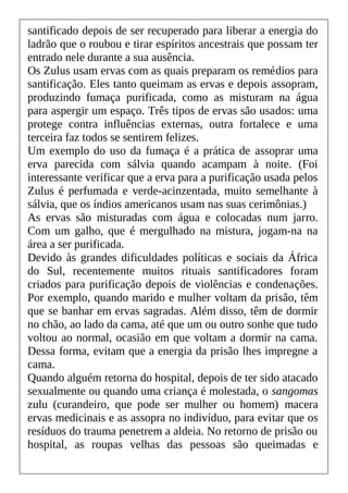 santificado depois de ser recuperado para liberar a energia do
ladrão que o roubou e tirar espíritos ancestrais que possam ter
entrado nele durante a sua ausência.
Os Zulus usam ervas com as quais preparam os remédios para
santificação. Eles tanto queimam as ervas e depois assopram,
produzindo fumaça purificada, como as misturam na água
para aspergir um espaço. Três tipos de ervas são usados: uma
protege contra influências externas, outra fortalece e uma
terceira faz todos se sentirem felizes.
Um exemplo do uso da fumaça é a prática de assoprar uma
erva parecida com sálvia quando acampam à noite. (Foi
interessante verificar que a erva para a purificação usada pelos
Zulus é perfumada e verde-acinzentada, muito semelhante à
sálvia, que os índios americanos usam nas suas cerimônias.)
As ervas são misturadas com água e colocadas num jarro.
Com um galho, que é mergulhado na mistura, jogam-na na
área a ser purificada.
Devido às grandes dificuldades políticas e sociais da África
do Sul, recentemente muitos rituais santificadores foram
criados para purificação depois de violências e condenações.
Por exemplo, quando marido e mulher voltam da prisão, têm
que se banhar em ervas sagradas. Além disso, têm de dormir
no chão, ao lado da cama, até que um ou outro sonhe que tudo
voltou ao normal, ocasião em que voltam a dormir na cama.
Dessa forma, evitam que a energia da prisão lhes impregne a
cama.
Quando alguém retorna do hospital, depois de ter sido atacado
sexualmente ou quando uma criança é molestada, o sangomas
zulu (curandeiro, que pode ser mulher ou homem) macera
ervas medicinais e as assopra no indivíduo, para evitar que os
resíduos do trauma penetrem a aldeia. No retorno de prisão ou
hospital, as roupas velhas das pessoas são queimadas e
 