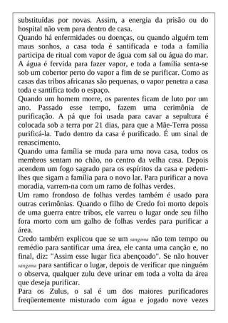 substituídas por novas. Assim, a energia da prisão ou do
hospital não vem para dentro de casa.
Quando há enfermidades ou doenças, ou quando alguém tem
maus sonhos, a casa toda é santificada e toda a família
participa de ritual com vapor de água com sal ou água do mar.
A água é fervida para fazer vapor, e toda a família senta-se
sob um cobertor perto do vapor a fim de se purificar. Como as
casas das tribos africanas são pequenas, o vapor penetra a casa
toda e santifica todo o espaço.
Quando um homem morre, os parentes ficam de luto por um
ano. Passado esse tempo, fazem uma cerimônia de
purificação. A pá que foi usada para cavar a sepultura é
colocada sob a terra por 21 dias, para que a Mãe-Terra possa
purificá-la. Tudo dentro da casa é purificado. É um sinal de
renascimento.
Quando uma família se muda para uma nova casa, todos os
membros sentam no chão, no centro da velha casa. Depois
acendem um fogo sagrado para os espíritos da casa e pedem-
lhes que sigam a família para o novo lar. Para purificar a nova
moradia, varrem-na com um ramo de folhas verdes.
Um ramo frondoso de folhas verdes também é usado para
outras cerimônias. Quando o filho de Credo foi morto depois
de uma guerra entre tribos, ele varreu o lugar onde seu filho
fora morto com um galho de folhas verdes para purificar a
área.
Credo também explicou que se um sangoma não tem tempo ou
remédio para santificar uma área, ele canta uma canção e, no
final, diz: "Assim esse lugar fica abençoado". Se não houver
sangoma para santificar o lugar, depois de verificar que ninguém
o observa, qualquer zulu deve urinar em toda a volta da área
que deseja purificar.
Para os Zulus, o sal é um dos maiores purificadores
freqüentemente misturado com água e jogado nove vezes
 