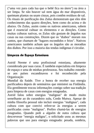 ("uma vez para cada lua que o bebê fica no útero") na área a
ser limpa. Se não houver sal nem água do mar disponíveis,
queimam plantas ou usam cinzas, pois contêm resíduos de sal.
Os rituais de purificação dos Zulus demonstram que eles têm
conhecimento das quatro direções, bem como do acima e do
abaixo. Os Zulus, assim como os nativos americanos, sabem
que é essencial cultuar os elementos e as direções. Como
muitas culturas nativas, os Zulus não gostam de ângulos nas
casas ou nas construções. Dizem que os "diabos" moram nos
cantos, que chamam de "lugares escondidos e feios". Nativos
americanos também acham que os ângulos são as moradias
dos diabos. Por isso a maioria das tendas indígenas é circular.
Limpeza de Espaço Estoniana
Astrid Neeme é uma profissional estoniana, altamente
considerada por suas curas. É também especialista em limpeza
de espaço e uma de minhas professoras. Seu trabalho estende-
se aos países escandinavos e foi reconhecido pela
Organização
Mundial da Saúde. Tive a honra de receber sua energia
purificadora depois de seminários que ministrei na Finlândia.
Ela gentilmente trocou informações comigo sobre sua tradição
para limpeza de casas com energias estagnadas.
Astrid falou sobre energias "malignas" de modo muito
semelhante ao do curandeiro zulu, Credo Mutwa. Apesar de
minha filosofia pessoal não incluir energias "malignas", cada
cultura com que convivi refere-se às energias a serem
purificadas como "malignas". Prefiro chamá-las de energias
estagnadas. Quando pedi a alguém de outra cultura que
descrevesse "energia maligna", o solicitado usou as mesmas
palavras que uso para energia estagnada: pesada, sombria,
 