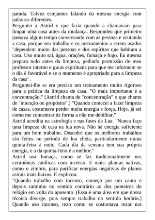 parada. Talvez estejamos falando da mesma energia com
palavras diferentes.
Perguntei a Astrid o que fazia quando a chamavam para
limpar uma casa antes da mudança. Respondeu que primeiro
passava algum tempo conversando com as pessoas e visitando
a casa, porque seu trabalho e os instrumentos a serem usados
"dependem muito das pessoas e dos espíritos que habitam a
casa. Uso muito sal, água, orações, fumaça e fogo. Eu mesma
preparo tudo antes da limpeza, pedindo permissão de meu
professor interno e guias espirituais para que me informem se
o dia é favorável e se o momento é apropriado para a limpeza
da casa".
Perguntei-lhe se era preciso um treinamento muito rigoroso
para a prática da limpeza de casa. "O mais importante é a
concentração." (Astrid chama de "concentração" o que chamo
de "intenção ou propósito".) "Quando comecei a fazer limpeza
de casas, costumava perder muita energia e força. Hoje, já sei
como me concentrar de forma a não me debilitar."
Astrid acredita na astrologia e nas fases da Lua. "Nunca faço
uma limpeza de casa na lua nova. Não há energia suficiente
para um bom trabalho. Descobri que os melhores trabalhos
são feitos no período de lua cheia, particularmente numa
quinta-feira à noite. Cada dia da semana tem sua própria
energia, e a da quinta-feira é a melhor."
Astrid usa fumaça, como se faz tradicionalmente nas
cerimônias católicas com incenso. E mais: plantas nativas,
como o zimbro, para purificar energias negativas de planos
astrais mais baixos. E explicou:
"Quando trabalho com incenso, começo por um canto e
depois caminho no sentido contrário ao dos ponteiros do
relógio em volta do aposento. (Essa é uma área em que nossa
técnica diverge, pois sempre trabalho no sentido horário.)
Quando uso incenso, rezo como se costumava rezar nas
 