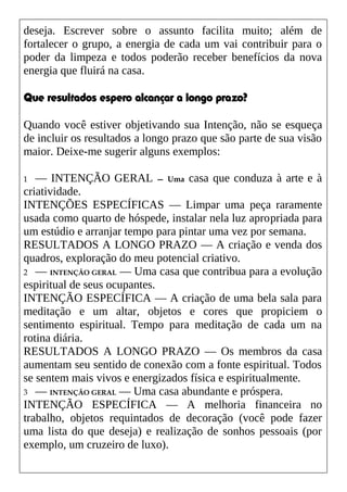 deseja. Escrever sobre o assunto facilita muito; além de
fortalecer o grupo, a energia de cada um vai contribuir para o
poder da limpeza e todos poderão receber benefícios da nova
energia que fluirá na casa.
Que resultados espero alcançar a longo prazo?
Quando você estiver objetivando sua Intenção, não se esqueça
de incluir os resultados a longo prazo que são parte de sua visão
maior. Deixe-me sugerir alguns exemplos:
1 — INTENÇÃO GERAL — Uma casa que conduza à arte e à
criatividade.
INTENÇÕES ESPECÍFICAS — Limpar uma peça raramente
usada como quarto de hóspede, instalar nela luz apropriada para
um estúdio e arranjar tempo para pintar uma vez por semana.
RESULTADOS A LONGO PRAZO — A criação e venda dos
quadros, exploração do meu potencial criativo.
2 — INTENÇÃO GERAL — Uma casa que contribua para a evolução
espiritual de seus ocupantes.
INTENÇÃO ESPECÍFICA — A criação de uma bela sala para
meditação e um altar, objetos e cores que propiciem o
sentimento espiritual. Tempo para meditação de cada um na
rotina diária.
RESULTADOS A LONGO PRAZO — Os membros da casa
aumentam seu sentido de conexão com a fonte espiritual. Todos
se sentem mais vivos e energizados física e espiritualmente.
3 — INTENÇÃO GERAL — Uma casa abundante e próspera.
INTENÇÃO ESPECÍFICA — A melhoria financeira no
trabalho, objetos requintados de decoração (você pode fazer
uma lista do que deseja) e realização de sonhos pessoais (por
exemplo, um cruzeiro de luxo).
 