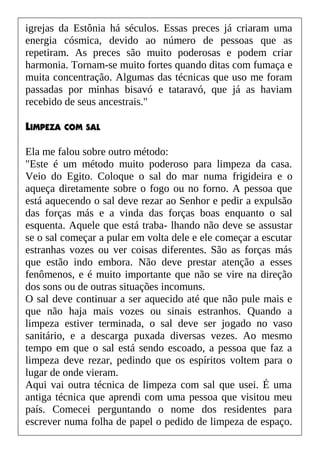 igrejas da Estônia há séculos. Essas preces já criaram uma
energia cósmica, devido ao número de pessoas que as
repetiram. As preces são muito poderosas e podem criar
harmonia. Tornam-se muito fortes quando ditas com fumaça e
muita concentração. Algumas das técnicas que uso me foram
passadas por minhas bisavó e tataravó, que já as haviam
recebido de seus ancestrais."
LIMPEZA COM SAL
Ela me falou sobre outro método:
"Este é um método muito poderoso para limpeza da casa.
Veio do Egito. Coloque o sal do mar numa frigideira e o
aqueça diretamente sobre o fogo ou no forno. A pessoa que
está aquecendo o sal deve rezar ao Senhor e pedir a expulsão
das forças más e a vinda das forças boas enquanto o sal
esquenta. Aquele que está traba- lhando não deve se assustar
se o sal começar a pular em volta dele e ele começar a escutar
estranhas vozes ou ver coisas diferentes. São as forças más
que estão indo embora. Não deve prestar atenção a esses
fenômenos, e é muito importante que não se vire na direção
dos sons ou de outras situações incomuns.
O sal deve continuar a ser aquecido até que não pule mais e
que não haja mais vozes ou sinais estranhos. Quando a
limpeza estiver terminada, o sal deve ser jogado no vaso
sanitário, e a descarga puxada diversas vezes. Ao mesmo
tempo em que o sal está sendo escoado, a pessoa que faz a
limpeza deve rezar, pedindo que os espíritos voltem para o
lugar de onde vieram.
Aqui vai outra técnica de limpeza com sal que usei. É uma
antiga técnica que aprendi com uma pessoa que visitou meu
país. Comecei perguntando o nome dos residentes para
escrever numa folha de papel o pedido de limpeza de espaço.
 