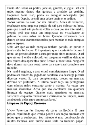 Então abri todas as portas, janelas, gavetas, e joguei sal em
tudo, mesmo dentro das gavetas e armário da cozinha.
Enquanto fazia isso, pedia às energias indesejadas que
partissem. Depois, acendi uma vela e queimei o pedido.
Todos saíram da casa por dez minutos. Antes de voltarem,
receberam uma pequena porção de sal para colocar na boca,
para que o mal não pudesse voltar à casa por seu intermédio.
Depois pedi que cada um imaginasse ou visualizasse as
palmas de suas mãos em brasa. Quando retornaram para
dentro de casa usaram suas mãos para mandar as más energias
para o espaço.
Uma vez que as más energias tenham partido, as portas e
janelas são fechadas. É importante que a cerimônia ocorra à
noite. As pessoas deixam a casa por mais cinco minutos. O sal
que restou é então colocado em pequenas vasilhas deixadas
nos cantos dos aposentos onde ficarão a noite toda. Ninguém
deve dormir na casa nessa noite para que o sal complete seu
trabalho.
Na manhã seguinte, a casa estará completamente limpa. O sal
poderá ser removido, jogado no sanitário, e a descarga puxada
diversas vezes. E, para complementar, preces ou mantras
deverão ser proferidos. A última coisa: faço um pentagrama
com minhas mãos enquanto canto o mantra. Às vezes uso
mantras sânscritos. Acho que são excelentes em qualquer
limpeza de espaço. Quanto mais repetimos os mantras
sânscritos enquanto realizamos a cerimônia da limpeza, mais
a sabedoria deles entra em nossos lares."
Limpeza de Espaço Escocesa
Vicky Patterson faz limpeza de casas na Escócia. É uma
pessoa equilibrada que irradia poder e aceitação amorosa em
todos que a conhecem. Seu método é uma combinação de
muitas técnicas, com ênfase mais forte no trabalho pagão.
 