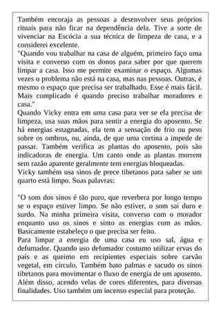 Também encoraja as pessoas a desenvolver seus próprios
rituais para não ficar na dependência dela. Tive a sorte de
vivenciar na Escócia a sua técnica de limpeza de casa, e a
considerei excelente.
"Quando vou trabalhar na casa de alguém, primeiro faço uma
visita e converso com os donos para saber por que querem
limpar a casa. Isso me permite examinar o espaço. Algumas
vezes o problema não está na casa, mas nas pessoas. Outras, é
mesmo o espaço que precisa ser trabalhado. Esse é mais fácil.
Mais complicado é quando preciso trabalhar moradores e
casa."
Quando Vicky entra em uma casa para ver se ela precisa de
limpeza, usa suas mãos para sentir a energia do aposento. Se
há energias estagnadas, ela tem a sensação de frio ou peso
sobre os ombros, ou, ainda, de que uma cortina a impede de
passar. Também verifica as plantas do aposento, pois são
indicadoras de energia. Um canto onde as plantas morrem
sem razão aparente geralmente tem energias bloqueadas.
Vicky também usa sinos de prece tibetanos para saber se um
quarto está limpo. Suas palavras:
"O som dos sinos é tão puro, que reverbera por longo tempo
se o espaço estiver limpo. Se não estiver, o som sai duro e
surdo. Na minha primeira visita, converso com o morador
enquanto uso os sinos e sinto as energias com as mãos.
Basicamente estabeleço o que precisa ser feito.
Para limpar a energia de uma casa eu uso sal, água e
defumador. Quando uso defumador costumo utilizar ervas do
país e as queimo em recipientes especiais sobre carvão
vegetal, em círculo. Também bato palmas e sacudo os sinos
tibetanos para movimentar o fluxo de energia de um aposento.
Além disso, acendo velas de cores diferentes, para diversas
finalidades. Uso também um incenso especial para proteção.
 
