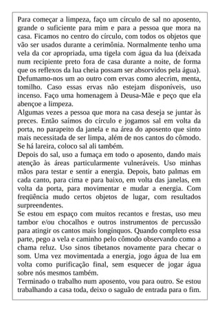 Para começar a limpeza, faço um círculo de sal no aposento,
grande o suficiente para mim e para a pessoa que mora na
casa. Ficamos no centro do círculo, com todos os objetos que
vão ser usados durante a cerimônia. Normalmente tenho uma
vela da cor apropriada, uma tigela com água da lua (deixada
num recipiente preto fora de casa durante a noite, de forma
que os reflexos da lua cheia possam ser absorvidos pela água).
Defumamo-nos um ao outro com ervas como alecrim, menta,
tomilho. Caso essas ervas não estejam disponíveis, uso
incenso. Faço uma homenagem à Deusa-Mãe e peço que ela
abençoe a limpeza.
Algumas vezes a pessoa que mora na casa deseja se juntar às
preces. Então saímos do círculo e jogamos sal em volta da
porta, no parapeito da janela e na área do aposento que sinto
mais necessitada de ser limpa, além de nos cantos do cômodo.
Se há lareira, coloco sal ali também.
Depois do sal, uso a fumaça em todo o aposento, dando mais
atenção às áreas particularmente vulneráveis. Uso minhas
mãos para testar e sentir a energia. Depois, bato palmas em
cada canto, para cima e para baixo, em volta das janelas, em
volta da porta, para movimentar e mudar a energia. Com
freqüência mudo certos objetos de lugar, com resultados
surpreendentes.
Se estou em espaço com muitos recantos e frestas, uso meu
tambor e/ou chocalhos e outros instrumentos de percussão
para atingir os cantos mais longínquos. Quando completo essa
parte, pego a vela e caminho pelo cômodo observando como a
chama reluz. Uso sinos tibetanos novamente para checar o
som. Uma vez movimentada a energia, jogo água de lua em
volta como purificação final, sem esquecer de jogar água
sobre nós mesmos também.
Terminado o trabalho num aposento, vou para outro. Se estou
trabalhando a casa toda, deixo o saguão de entrada para o fim.
 