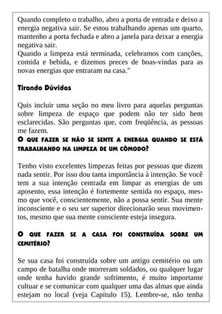 Quando completo o trabalho, abro a porta de entrada e deixo a
energia negativa sair. Se estou trabalhando apenas um quarto,
mantenho a porta fechada e abro a janela para deixar a energia
negativa sair.
Quando a limpeza está terminada, celebramos com canções,
comida e bebida, e dizemos preces de boas-vindas para as
novas energias que entraram na casa."
Tirando Dúvidas
Quis incluir uma seção no meu livro para aquelas perguntas
sobre limpeza de espaço que podem não ter sido bem
esclarecidas. São perguntas que, com freqüência, as pessoas
me fazem.
O QUE FAZER SE NÃO SE SENTE A ENERGIA QUANDO SE ESTÁ
TRABALHANDO NA LIMPEZA DE UM CÔMODO?
Tenho visto excelentes limpezas feitas por pessoas que dizem
nada sentir. Por isso dou tanta importância à intenção. Se você
tem a sua intenção centrada em limpar as energias de um
aposento, essa intenção é fortemente sentida no espaço, mes-
mo que você, conscientemente, não a possa sentir. Sua mente
inconsciente e o seu ser superior direcionarão seus movimen-
tos, mesmo que sua mente consciente esteja insegura.
O QUE FAZER SE A CASA FOI CONSTRUÍDA SOBRE UM
CEMITÉRIO?
Se sua casa foi construída sobre um antigo cemitério ou um
campo de batalha onde morreram soldados, ou qualquer lugar
onde tenha havido grande sofrimento, é muito importante
cultuar e se comunicar com qualquer uma das almas que ainda
estejam no local (veja Capítulo 15). Lembre-se, não tenha
 