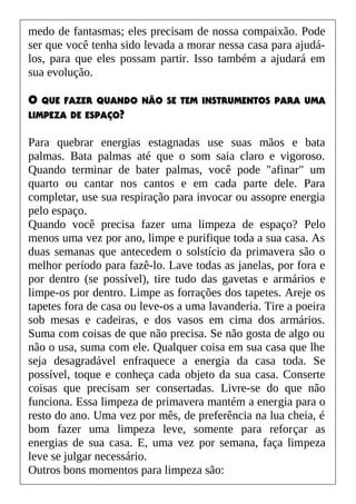 medo de fantasmas; eles precisam de nossa compaixão. Pode
ser que você tenha sido levada a morar nessa casa para ajudá-
los, para que eles possam partir. Isso também a ajudará em
sua evolução.
O QUE FAZER QUANDO NÃO SE TEM INSTRUMENTOS PARA UMA
LIMPEZA DE ESPAÇO?
Para quebrar energias estagnadas use suas mãos e bata
palmas. Bata palmas até que o som saia claro e vigoroso.
Quando terminar de bater palmas, você pode "afinar" um
quarto ou cantar nos cantos e em cada parte dele. Para
completar, use sua respiração para invocar ou assopre energia
pelo espaço.
Quando você precisa fazer uma limpeza de espaço? Pelo
menos uma vez por ano, limpe e purifique toda a sua casa. As
duas semanas que antecedem o solstício da primavera são o
melhor período para fazê-lo. Lave todas as janelas, por fora e
por dentro (se possível), tire tudo das gavetas e armários e
limpe-os por dentro. Limpe as forrações dos tapetes. Areje os
tapetes fora de casa ou leve-os a uma lavanderia. Tire a poeira
sob mesas e cadeiras, e dos vasos em cima dos armários.
Suma com coisas de que não precisa. Se não gosta de algo ou
não o usa, suma com ele. Qualquer coisa em sua casa que lhe
seja desagradável enfraquece a energia da casa toda. Se
possível, toque e conheça cada objeto da sua casa. Conserte
coisas que precisam ser consertadas. Livre-se do que não
funciona. Essa limpeza de primavera mantém a energia para o
resto do ano. Uma vez por mês, de preferência na lua cheia, é
bom fazer uma limpeza leve, somente para reforçar as
energias de sua casa. E, uma vez por semana, faça limpeza
leve se julgar necessário.
Outros bons momentos para limpeza são:
 