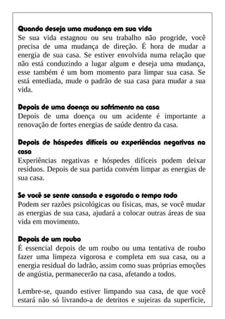 Quando deseja uma mudança em sua vida
Se sua vida estagnou ou seu trabalho não progride, você
precisa de uma mudança de direção. É hora de mudar a
energia de sua casa. Se estiver envolvida numa relação que
não está conduzindo a lugar algum e deseja uma mudança,
esse também é um bom momento para limpar sua casa. Se
está entediada, mude o padrão de sua casa para mudar a sua
vida.
Depois de uma doença ou sofrimento na casa
Depois de uma doença ou um acidente é importante a
renovação de fortes energias de saúde dentro da casa.
Depois de hóspedes difíceis ou experiências negativas na
casa
Experiências negativas e hóspedes difíceis podem deixar
resíduos. Depois de sua partida convém limpar as energias de
sua casa.
Se você se sente cansada e esgotada o tempo todo
Podem ser razões psicológicas ou físicas, mas, se você mudar
as energias de sua casa, ajudará a colocar outras áreas de sua
vida em movimento.
Depois de um roubo
É essencial depois de um roubo ou uma tentativa de roubo
fazer uma limpeza vigorosa e completa em sua casa, ou a
energia residual do ladrão, assim como suas próprias emoções
de angústia, permanecerão na casa, afetando a todos.
Lembre-se, quando estiver limpando sua casa, de que você
estará não só livrando-a de detritos e sujeiras da superfície,
 