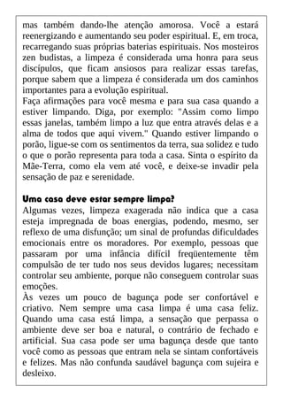 mas também dando-lhe atenção amorosa. Você a estará
reenergizando e aumentando seu poder espiritual. E, em troca,
recarregando suas próprias baterias espirituais. Nos mosteiros
zen budistas, a limpeza é considerada uma honra para seus
discípulos, que ficam ansiosos para realizar essas tarefas,
porque sabem que a limpeza é considerada um dos caminhos
importantes para a evolução espiritual.
Faça afirmações para você mesma e para sua casa quando a
estiver limpando. Diga, por exemplo: "Assim como limpo
essas janelas, também limpo a luz que entra através delas e a
alma de todos que aqui vivem." Quando estiver limpando o
porão, ligue-se com os sentimentos da terra, sua solidez e tudo
o que o porão representa para toda a casa. Sinta o espírito da
Mãe-Terra, como ela vem até você, e deixe-se invadir pela
sensação de paz e serenidade.
Uma casa deve estar sempre limpa?
Algumas vezes, limpeza exagerada não indica que a casa
esteja impregnada de boas energias, podendo, mesmo, ser
reflexo de uma disfunção; um sinal de profundas dificuldades
emocionais entre os moradores. Por exemplo, pessoas que
passaram por uma infância difícil freqüentemente têm
compulsão de ter tudo nos seus devidos lugares; necessitam
controlar seu ambiente, porque não conseguem controlar suas
emoções.
Às vezes um pouco de bagunça pode ser confortável e
criativo. Nem sempre uma casa limpa é uma casa feliz.
Quando uma casa está limpa, a sensação que perpassa o
ambiente deve ser boa e natural, o contrário de fechado e
artificial. Sua casa pode ser uma bagunça desde que tanto
você como as pessoas que entram nela se sintam confortáveis
e felizes. Mas não confunda saudável bagunça com sujeira e
desleixo.
 