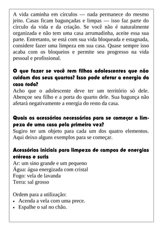 A vida caminha em círculos — nada permanece do mesmo
jeito. Casas ficam bagunçadas e limpas — isso faz parte do
círculo da vida e da criação. Se você não é naturalmente
organizada e não tem uma casa arrumadinha, aceite essa sua
parte. Entretanto, se está com sua vida bloqueada e estagnada,
considere fazer uma limpeza em sua casa. Quase sempre isso
acaba com os bloqueios e permite seu progresso na vida
pessoal e profissional.
O que fazer se você tem filhos adolescentes que não
cuidam dos seus quartos? Isso pode afetar a energia da
casa toda?
Acho que o adolescente deve ter um território só dele.
Abençoe seu filho e a porta do quarto dele. Sua bagunça não
afetará negativamente a energia do resto da casa.
Quais os acessórios necessários para se começar a lim-
peza de uma casa pela primeira vez?
Sugiro ter um objeto para cada um dos quatro elementos.
Aqui deixo alguns exemplos para se começar.
Acessórios iniciais para limpeza de campos de energias
etéreas e sutis
Ar: um sino grande e um pequeno
Água: água energizada com cristal
Fogo: vela de lavanda
Terra: sal grosso
Ordem para a utilização:
• Acenda a vela com uma prece.
• Espalhe o sal no chão.
 
