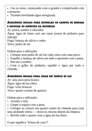 • Use os sinos, começando com o grande e completando com
o pequeno.
• Termine borrifando água energizada.
ACESSÓRIOS INICIAIS PARA ESTIMULAR OS CAMPOS DE ENERGIA
E INVOCAR OS ESPÍRITOS DA NATUREZA
Ar: penas, tambor e chocalho
Água: água de fonte com um ramo jovem de pinheiro para
aspergir
Fogo: fumaça de sálvia e cedro
Terra: pedra de sal
Ordem para a utilização:
1. Coloque uma pedra de sal em cada canto com uma prece.
2. Espalhe a fumaça de sálvia em todo o aposento com a pena.
3. Percuta o tambor.
4. Com o galho do pinheiro, espalhe a água por todo o
cômodo.
ACESSÓRIOS INICIAIS PARA CRIAR UM TEMPLO DE LUZ
Ar: uma pura pena branca
Água: água da lua cheia
Fogo: velas brancas
Terra: quatro cristais de quartzo
Ordem para a utilização:
1. Acenda a vela.
2. Limpe o espaço com a pena.
3. Coloque os cristais nos quatro cantos do cômodo para criar
uma pirâmide etérea — deixe-os mesmo depois da limpeza.
4. Borrife todo o quarto com a água da lua cheia.
O que significa "leitura de casa"?
 