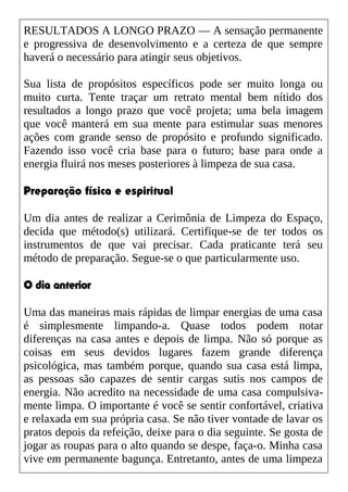 RESULTADOS A LONGO PRAZO — A sensação permanente
e progressiva de desenvolvimento e a certeza de que sempre
haverá o necessário para atingir seus objetivos.
Sua lista de propósitos específicos pode ser muito longa ou
muito curta. Tente traçar um retrato mental bem nítido dos
resultados a longo prazo que você projeta; uma bela imagem
que você manterá em sua mente para estimular suas menores
ações com grande senso de propósito e profundo significado.
Fazendo isso você cria base para o futuro; base para onde a
energia fluirá nos meses posteriores à limpeza de sua casa.
Preparação física e espiritual
Um dia antes de realizar a Cerimônia de Limpeza do Espaço,
decida que método(s) utilizará. Certifique-se de ter todos os
instrumentos de que vai precisar. Cada praticante terá seu
método de preparação. Segue-se o que particularmente uso.
O dia anterior
Uma das maneiras mais rápidas de limpar energias de uma casa
é simplesmente limpando-a. Quase todos podem notar
diferenças na casa antes e depois de limpa. Não só porque as
coisas em seus devidos lugares fazem grande diferença
psicológica, mas também porque, quando sua casa está limpa,
as pessoas são capazes de sentir cargas sutis nos campos de
energia. Não acredito na necessidade de uma casa compulsiva-
mente limpa. O importante é você se sentir confortável, criativa
e relaxada em sua própria casa. Se não tiver vontade de lavar os
pratos depois da refeição, deixe para o dia seguinte. Se gosta de
jogar as roupas para o alto quando se despe, faça-o. Minha casa
vive em permanente bagunça. Entretanto, antes de uma limpeza
 