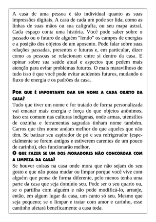 A casa de uma pessoa é tão individual quanto as suas
impressões digitais. A casa de cada um pode ser lida, como as
linhas de suas mãos ou sua caligrafia, ou seu mapa astral.
Cada espaço conta uma história. Você pode saber sobre o
passado ou o futuro de alguém "lendo" os campos de energias
e a posição dos objetos de um aposento. Pode falar sobre suas
relações passadas, presentes e futuras e, em particular, dizer
como as pessoas se relacionam entre si dentro da casa. E
opinar sobre sua saúde atual e aspectos que pedem mais
atenção para evitar problemas futuros. O mais maravilhoso de
tudo isso é que você pode evitar acidentes futuros, mudando o
fluxo de energia e os padrões da casa.
POR QUE É IMPORTANTE DAR UM NOME A CADA OBJETO DA
CASA?
Tudo que tiver um nome e for tratado de forma personalizada
vai emanar mais energia e força do que objetos anônimos.
Isso era comum nas culturas indígenas, onde armas, utensílios
de cozinha e ferramentas sagradas tinham nome também.
Carros que têm nome andam melhor do que aqueles que não
têm. Se batizar seu aspirador de pó e seu refrigerador (espe-
cialmente se forem antigos e estiverem carentes de um pouco
de carinho), eles funcionarão melhor.
O QUE FAZER SE UM DOS MORADORES NÃO CONCORDAR COM
A LIMPEZA DA CASA?
Se houver coisas na casa onde mora que não sejam do seu
gosto e que não possa mudar ou limpar porque você vive com
alguém que pensa de forma diferente, pelo menos tenha uma
parte da casa que seja domínio seu. Pode ser o seu quarto ou,
se o partilha com alguém e não pode modificá-lo, arranje,
então, em algum lugar da casa, um canto só seu. Mesmo que
seja pequeno; se o limpar e tratar com amor e carinho, esse
cantinho afetará beneficamente a casa toda.
 