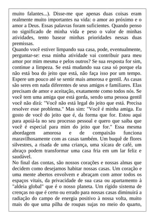 muito falantes...). Disse-me que apenas duas coisas eram
realmente muito importantes na vida: o amor ao próximo e o
amor a Deus. Essas palavras foram suficientes. Quando penso
no significado de minha vida e peso o valor de minhas
atividades, tento basear minhas prioridades nessas duas
premissas.
Quando você estiver limpando sua casa, pode, eventualmente,
perguntar-se: essa minha atividade vai contribuir para meu
amor por mim mesma e pelos outros? Se sua resposta for sim,
continue a limpeza. Se está mudando sua casa só porque ela
não está boa do jeito que está, não faça isso por um tempo.
Espere um pouco até se sentir mais amorosa e gentil. As casas
são seres em nada diferentes de seus amigos e familiares. Elas
precisam de amor e aceitação, exatamente como todos nós. Se
você tem uma amiga que está gorda, sendo uma pessoa gentil
você não dirá: "Você não está legal do jeito que está. Precisa
resolver esse problema." Mas sim: "Você é minha amiga. Eu
gosto de você do jeito que é, da forma que for. Estou aqui
para apoiá-la no seu processo pessoal e quero que saiba que
você é especial para mim do jeito que for." Essa mesma
abordagem amorosa e de compaixão funciona
maravilhosamente com as casas também. Um buquê de flores
silvestres, a risada de uma criança, uma xícara de café, um
abraço podem transformar uma casa fria em um lar feliz e
saudável.
No final das contas, são nossos corações e nossas almas que
decidem como desejamos habitar nossas casas. Um coração e
uma mente abertos envolvem e abraçam com amor todos os
espaços vitais, da privacidade de sua casa ou apartamento à
"aldeia global" que é o nosso planeta. Um rígido sistema de
crenças no que é certo ou errado para nossas casas diminuirá a
radiação do campo de energia positivo à nossa volta, muito
mais do que uma pilha de roupas sujas no meio do quarto,
 