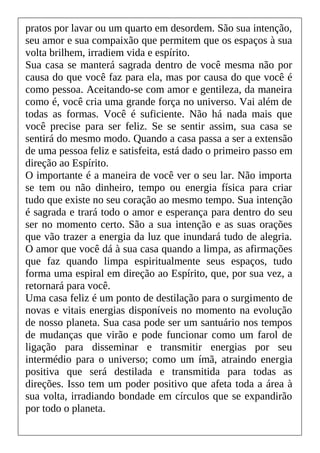 pratos por lavar ou um quarto em desordem. São sua intenção,
seu amor e sua compaixão que permitem que os espaços à sua
volta brilhem, irradiem vida e espírito.
Sua casa se manterá sagrada dentro de você mesma não por
causa do que você faz para ela, mas por causa do que você é
como pessoa. Aceitando-se com amor e gentileza, da maneira
como é, você cria uma grande força no universo. Vai além de
todas as formas. Você é suficiente. Não há nada mais que
você precise para ser feliz. Se se sentir assim, sua casa se
sentirá do mesmo modo. Quando a casa passa a ser a extensão
de uma pessoa feliz e satisfeita, está dado o primeiro passo em
direção ao Espírito.
O importante é a maneira de você ver o seu lar. Não importa
se tem ou não dinheiro, tempo ou energia física para criar
tudo que existe no seu coração ao mesmo tempo. Sua intenção
é sagrada e trará todo o amor e esperança para dentro do seu
ser no momento certo. São a sua intenção e as suas orações
que vão trazer a energia da luz que inundará tudo de alegria.
O amor que você dá à sua casa quando a limpa, as afirmações
que faz quando limpa espiritualmente seus espaços, tudo
forma uma espiral em direção ao Espírito, que, por sua vez, a
retornará para você.
Uma casa feliz é um ponto de destilação para o surgimento de
novas e vitais energias disponíveis no momento na evolução
de nosso planeta. Sua casa pode ser um santuário nos tempos
de mudanças que virão e pode funcionar como um farol de
ligação para disseminar e transmitir energias por seu
intermédio para o universo; como um ímã, atraindo energia
positiva que será destilada e transmitida para todas as
direções. Isso tem um poder positivo que afeta toda a área à
sua volta, irradiando bondade em círculos que se expandirão
por todo o planeta.
 