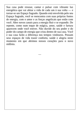 Sua casa pode ressoar, cantar e pulsar com vibrante luz
energética que vai afetar a vida de cada um à sua volta — e
tornar-se um Espaço Sagrado. Quando está envolvida pelo seu
Espaço Sagrado, você se reencontra com suas próprias fontes
de energia, com o amor e as forças angelicais que estão com
você. Abre novos canais para a energia fluir e se expandir. De
repente, como num toque de mágica, amor, saúde e fartura
aparecem onde você estiver. Não duvide do seu poder e do
poder do campo de energia que criou dentro de sua casa. Você
e sua casa farão a diferença nos tempos vindouros. Possam
seus espaços de vida trazer conforto, saúde e alegria neste
momento em que abrimos nossos corações para o novo
milênio.
__
 