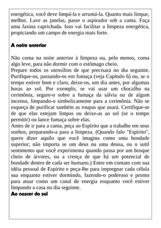 energética, você deve limpá-la e arrumá-la. Quanto mais limpar,
melhor. Lave as janelas, passe o aspirador sob a cama. Faça
uma faxina caprichada. Isso vai facilitar a limpeza energética,
propiciando um campo de energia mais forte.
A noite anterior
Não coma na noite anterior à limpeza ou, pelo menos, coma
algo leve, para não dormir com o estômago cheio.
Prepare todos os utensílios de que precisará no dia seguinte.
Purifique-os, passando-os em fumaça (veja Capítulo 6) ou, se o
tempo estiver bom e claro, deixe-os, um dia antes, por algumas
horas ao sol. Por exemplo, se vai usar um chocalho na
cerimônia, segure-o sobre a fumaça da sálvia ou de algum
incenso, limpando-o simbolicamente para a cerimônia. Não se
esqueça de purificar também as roupas que usará. Certifique-se
de que elas estejam limpas ou deixe-as ao sol (se o tempo
permitir) ou lance fumaça sobre elas.
Antes de ir para a cama, peça ao Espírito que a trabalhe em seus
sonhos, preparando-a para a limpeza. (Quando falo "Espírito",
quero dizer aquilo que você imagina como uma bondade
superior; não importa se um deus ou uma deusa, ou o sutil
sentimento que você experimenta quando passa por um bosque
cheio de árvores, ou a crença de que há um potencial de
bondade dentro de cada ser humano.) Entre em contato com sua
idéia pessoal de Espírito e peça-lhe para impregnar cada célula
sua enquanto estiver dormindo, fazendo-o poderoso e pronto
para atuar como um canal de energia enquanto você estiver
limpando a casa no dia seguinte.
Ao nascer do sol
 
