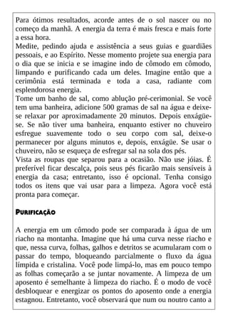 Para ótimos resultados, acorde antes de o sol nascer ou no
começo da manhã. A energia da terra é mais fresca e mais forte
a essa hora.
Medite, pedindo ajuda e assistência a seus guias e guardiães
pessoais, e ao Espírito. Nesse momento projete sua energia para
o dia que se inicia e se imagine indo de cômodo em cômodo,
limpando e purificando cada um deles. Imagine então que a
cerimônia está terminada e toda a casa, radiante com
esplendorosa energia.
Tome um banho de sal, como ablução pré-cerimonial. Se você
tem uma banheira, adicione 500 gramas de sal na água e deixe-
se relaxar por aproximadamente 20 minutos. Depois enxágüe-
se. Se não tiver uma banheira, enquanto estiver no chuveiro
esfregue suavemente todo o seu corpo com sal, deixe-o
permanecer por alguns minutos e, depois, enxágüe. Se usar o
chuveiro, não se esqueça de esfregar sal na sola dos pés.
Vista as roupas que separou para a ocasião. Não use jóias. É
preferível ficar descalça, pois seus pés ficarão mais sensíveis à
energia da casa; entretanto, isso é opcional. Tenha consigo
todos os itens que vai usar para a limpeza. Agora você está
pronta para começar.
PURIFICAÇÃO
A energia em um cômodo pode ser comparada à água de um
riacho na montanha. Imagine que há uma curva nesse riacho e
que, nessa curva, folhas, galhos e detritos se acumularam com o
passar do tempo, bloqueando parcialmente o fluxo da água
límpida e cristalina. Você pode limpá-lo, mas em pouco tempo
as folhas começarão a se juntar novamente. A limpeza de um
aposento é semelhante à limpeza do riacho. É o modo de você
desbloquear e energizar os pontos do aposento onde a energia
estagnou. Entretanto, você observará que num ou noutro canto a
 