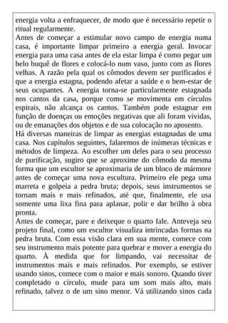 energia volta a enfraquecer, de modo que é necessário repetir o
ritual regularmente.
Antes de começar a estimular novo campo de energia numa
casa, é importante limpar primeiro a energia geral. Invocar
energia para uma casa antes de ela estar limpa é como pegar um
belo buquê de flores e colocá-lo num vaso, junto com as flores
velhas. A razão pela qual os cômodos devem ser purificados é
que a energia estagna, podendo afetar a saúde e o bem-estar de
seus ocupantes. A energia torna-se particularmente estagnada
nos cantos da casa, porque como se movimenta em círculos
espirais, não alcança os cantos. Também pode estagnar em
função de doenças ou emoções negativas que ali foram vividas,
ou de emanações dos objetos e de sua colocação no aposento.
Há diversas maneiras de limpar as energias estagnadas de uma
casa. Nos capítulos seguintes, falaremos de inúmeras técnicas e
métodos de limpeza. Ao escolher um deles para o seu processo
de purificação, sugiro que se aproxime do cômodo da mesma
forma que um escultor se aproximaria de um bloco de mármore
antes de começar uma nova escultura. Primeiro ele pega uma
marreta e golpeia a pedra bruta; depois, seus instrumentos se
tornam mais e mais refinados, até que, finalmente, ele usa
somente uma lixa fina para aplanar, polir e dar brilho à obra
pronta.
Antes de começar, pare e deixeque o quarto fale. Anteveja seu
projeto final, como um escultor visualiza intrincadas formas na
pedra bruta. Com essa visão clara em sua mente, comece com
seu instrumento mais potente para quebrar e mover a energia do
quarto. À medida que for limpando, vai necessitar de
instrumentos mais e mais refinados. Por exemplo, se estiver
usando sinos, comece com o maior e mais sonoro. Quando tiver
completado o círculo, mude para um som mais alto, mais
refinado, talvez o de um sino menor. Vá utilizando sinos cada
 