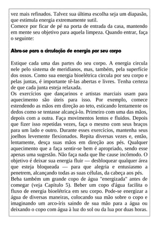 vez mais refinados. Talvez sua última escolha seja um diapasão,
que estimula energia extremamente sutil.
Comece por ficar de pé na porta de entrada da casa, mantendo
em mente seu objetivo para aquela limpeza. Quando entrar, faça
o seguinte:
Abra-se para a circulação de energia por seu corpo
Estique cada uma das partes do seu corpo. A energia circula
nele pelo sistema de meridianos, mas, também, pela superfície
dos ossos. Como sua energia bioelétrica circula por seu corpo e
pelas juntas, é importante tê-las abertas e livres. Tenha certeza
de que cada junta esteja relaxada.
Os exercícios que dançarinos e artistas marciais usam para
aquecimento são úteis para isso. Por exemplo, comece
estendendo as mãos em direção ao teto, esticando lentamente os
dedos como se tentasse alcançá-lo. Primeiro com uma das mãos,
depois com a outra. Faça movimentos lentos e fluidos. Depois
que fizer isso repetidas vezes, faça o mesmo com seus braços
para um lado e outro. Durante esses exercícios, mantenha seus
joelhos levemente flexionados. Repita diversas vezes e, então,
lentamente, desça suas mãos em direção aos pés. Qualquer
aquecimento que a faça sentir-se bem é apropriado, sendo esse
apenas uma sugestão. Não faça nada que lhe cause incômodo. O
objetivo é deixar sua energia fluir — desbloquear qualquer área
que esteja bloqueada — para que alegria e entusiasmo a
penetrem, alcançando todas as suas células, da cabeça aos pés.
Beba também um grande copo de água "energizada" antes de
comegar (veja Capítulo 5). Beber um copo d'água facilita o
fluxo de energia bioelétrica em seu corpo. Pode-se energizar a
água de diversas maneiras, colocando sua mão sobre o copo e
imaginando um arco-íris saindo de sua mão para a água ou
deixando o copo com água à luz do sol ou da lua por duas horas.
 