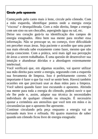 Circule pelo aposento
Começando pelo canto mais à leste, circule pelo cômodo. Com
a mão esquerda, identifique pontos onde a energia esteja
"viscosa" e desequilibrada. Com a mão direita, limpe a energia
com um sino ou um chocalho, aspergindo água ou sal, etc.
Deixe seu coração guiá-la na identificação dos campos de
energia estagnados. Abra bem sua mente para receber essa
informação. Não se preocupe se, no começo, tiver dificuldade
em perceber essas áreas. Seja paciente e acredite que uma parte
sua mais elevada sabe exatamente como fazer, mesmo que não
esteja consciente. Com a prática, será mais ágil sua percepção
de áreas a serem trabalhadas. É uma questão de desenvolver sua
intuição e abandonar dúvidas e a abordagem extremamente
intelectual.
Você verificará que, em algumas ocasiões, vai querer utilizar
sua mão direita para sentir a energia, segurando com a esquerda
sua ferramenta de limpeza. Isso é perfeitamente correto. O
importante é fazer o que faz você se sentir bem. Haverá também
ocasiões em que precisará usar as duas mãos para a limpeza.
Você saberá quando fazer isso escutando o aposento. Abrindo
sua mente para toda a energia do cômodo, poderá ouvir o que
ele lhe pede e, assim, adaptar sua técnica às necessidades
individuais de qualquer cômodo ou situação. É necessário
ajustar a cerimônia aos utensílios que você tem em mãos e às
circunstâncias que o aposento lhe apresente.
Continue circulando pela peça enquanto a energia vai se
tornando mais leve e refinada. Há quatro maneiras de saber
quando um cômodo ficou livre de energia estagnada:
 
