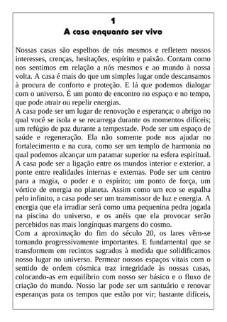 1
A casa enquanto ser vivo
Nossas casas são espelhos de nós mesmos e refletem nossos
interesses, crenças, hesitações, espírito e paixão. Contam como
nos sentimos em relação a nós mesmos e ao mundo à nossa
volta. A casa é mais do que um simples lugar onde descansamos
à procura de conforto e proteção. E lá que podemos dialogar
com o universo. É um ponto de encontro no espaço e no tempo,
que pode atrair ou repelir energias.
A casa pode ser um lugar de renovação e esperança; o abrigo no
qual você se isola e se recarrega durante os momentos difíceis;
um refúgio de paz durante a tempestade. Pode ser um espaço de
saúde e regeneração. Ela não somente pode nos ajudar no
fortalecimento e na cura, como ser um templo de harmonia no
qual podemos alcançar um patamar superior na esfera espiritual.
A casa pode ser a ligação entre os mundos interior e exterior, a
ponte entre realidades internas e externas. Pode ser um centro
para a magia, o poder e o espírito; um ponto de força, um
vórtice de energia no planeta. Assim como um eco se espalha
pelo infinito, a casa pode ser um transmissor de luz e energia. A
energia que ela irradiar será como uma pequenina pedra jogada
na piscina do universo, e os anéis que ela provocar serão
percebidos nas mais longínquas margens do cosmo.
Com a aproximação do fim do século 20, os lares vêm-se
tornando progressivamente importantes. E fundamental que se
transformem em recintos sagrados à medida que solidificamos
nosso lugar no universo. Permear nossos espaços vitais com o
sentido de ordem cósmica traz integridade às nossas casas,
colocando-as em equilíbrio com nosso ser básico e o fluxo de
criação do mundo. Nosso lar pode ser um santuário e renovar
esperanças para os tempos que estão por vir; bastante difíceis,
 