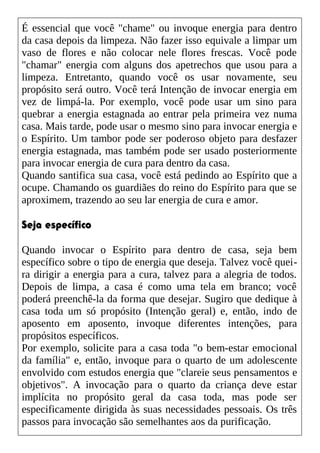 É essencial que você "chame" ou invoque energia para dentro
da casa depois da limpeza. Não fazer isso equivale a limpar um
vaso de flores e não colocar nele flores frescas. Você pode
"chamar" energia com alguns dos apetrechos que usou para a
limpeza. Entretanto, quando você os usar novamente, seu
propósito será outro. Você terá Intenção de invocar energia em
vez de limpá-la. Por exemplo, você pode usar um sino para
quebrar a energia estagnada ao entrar pela primeira vez numa
casa. Mais tarde, pode usar o mesmo sino para invocar energia e
o Espírito. Um tambor pode ser poderoso objeto para desfazer
energia estagnada, mas também pode ser usado posteriormente
para invocar energia de cura para dentro da casa.
Quando santifica sua casa, você está pedindo ao Espírito que a
ocupe. Chamando os guardiães do reino do Espírito para que se
aproximem, trazendo ao seu lar energia de cura e amor.
Seja específico
Quando invocar o Espírito para dentro de casa, seja bem
específico sobre o tipo de energia que deseja. Talvez você quei-
ra dirigir a energia para a cura, talvez para a alegria de todos.
Depois de limpa, a casa é como uma tela em branco; você
poderá preenchê-la da forma que desejar. Sugiro que dedique à
casa toda um só propósito (Intenção geral) e, então, indo de
aposento em aposento, invoque diferentes intenções, para
propósitos específicos.
Por exemplo, solicite para a casa toda "o bem-estar emocional
da família" e, então, invoque para o quarto de um adolescente
envolvido com estudos energia que "clareie seus pensamentos e
objetivos". A invocação para o quarto da criança deve estar
implícita no propósito geral da casa toda, mas pode ser
especificamente dirigida às suas necessidades pessoais. Os três
passos para invocação são semelhantes aos da purificação.
 