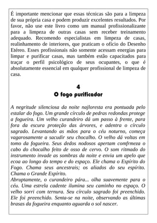 É importante mencionar que essas técnicas são para a limpeza
de sua própria casa e podem produzir excelentes resultados. Por
favor, não use este livro como um manual profissionalizante
para a limpeza de outras casas sem receber treinamento
adequado. Recomendo especialistas em limpeza de casas,
realinhamento de interiores, que praticam o ofício do Desenho
Etéreo. Esses profissionais não somente acessam energias para
limpar e purificar casas, mas também estão capacitados para
traçar o perfil psicológico de seus ocupantes, o que é
absolutamente essencial em qualquer profissional de limpeza de
casa.
4
O fogo purificador
A negritude silenciosa da noite najloresta era pontuada pelo
estalar do fogo. Um grande círculo de pedras redondas protege
a fogueira. Um velho curandeiro dá um passo à frente, para
fora da escura proteção das árvores, e adentra o círculo
sagrado. Levantando as mãos para o céu noturno, começa
vagarosamente a sacudir seu chocalho. O velho dá voltas em
tomo da fogueira. Seus dedos nodosos apertam comfrmeza o
cabo do chocalho feito de osso de cervo. O som ritmado do
instrumento invade as sombras da noite e envia um apelo que
ecoa ao longo do tempo e do espaço. Ele chama o Espírito do
Fogo. Chama seus ancestrais; os aliados do seu espírito.
Chama o Grande Espírito.
Abruptamente, o curandeiro pára... olha suavemente para o
céu. Uma estrela cadente ilumina seu caminho no espaço. O
velho sorri com ternura. Seu círculo sagrado foi preenchido.
Ele foi preenchido. Senta-se na noite, observando as últimas
brasas da fogueira enquanto aguarda o sol nascer.
 